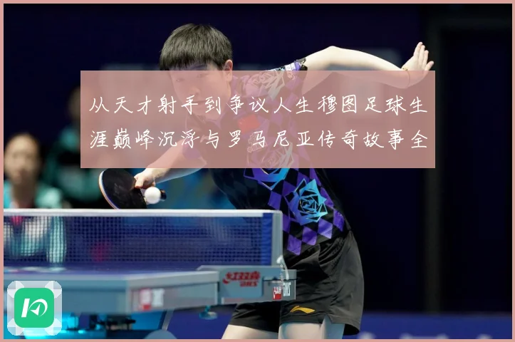从天才射手到争议人生穆图足球生涯巅峰沉浮与罗马尼亚传奇故事全解析