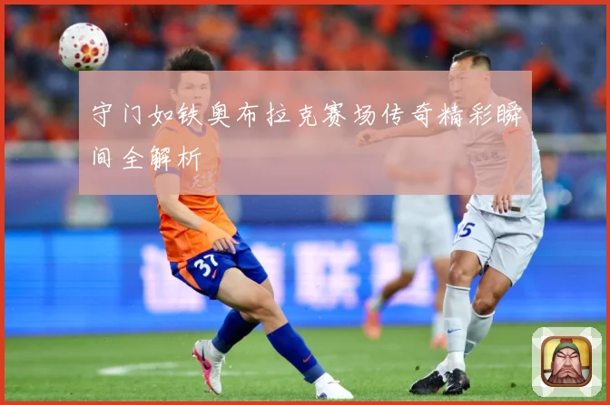守门如铁奥布拉克赛场传奇精彩瞬间全解析