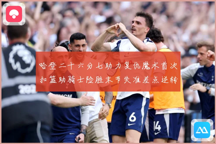 哈登二十六分七助力复仇魔术首次扣篮助骑士险胜末节失准差点逆转赛场复盘