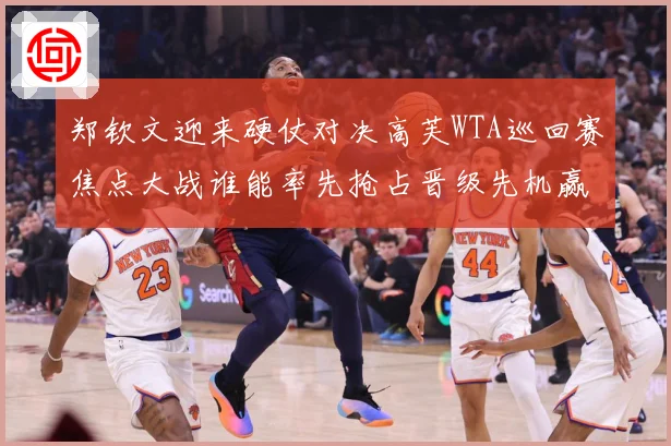 郑钦文迎来硬仗对决高芙WTA巡回赛焦点大战谁能率先抢占晋级先机赢得关键胜利解析