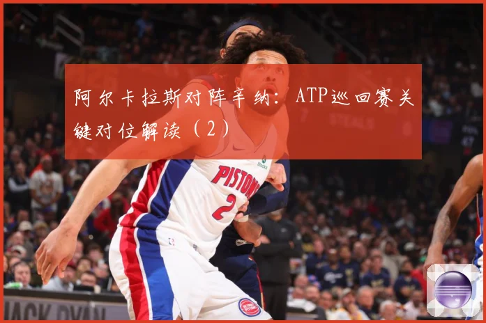阿尔卡拉斯对阵辛纳：ATP巡回赛关键对位解读（2）