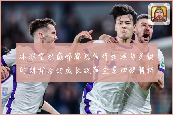 冰球霍尔巅峰赛场传奇生涯与关键时刻背后的成长故事全景回顾解析