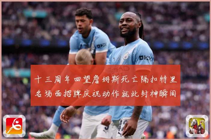 十三周年回望詹姆斯死亡隔扣特里名场面招牌庆祝动作就此封神瞬间赛场复盘