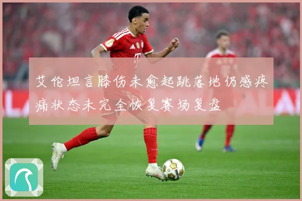 艾伦坦言膝伤未愈起跳落地仍感疼痛状态未完全恢复赛场复盘