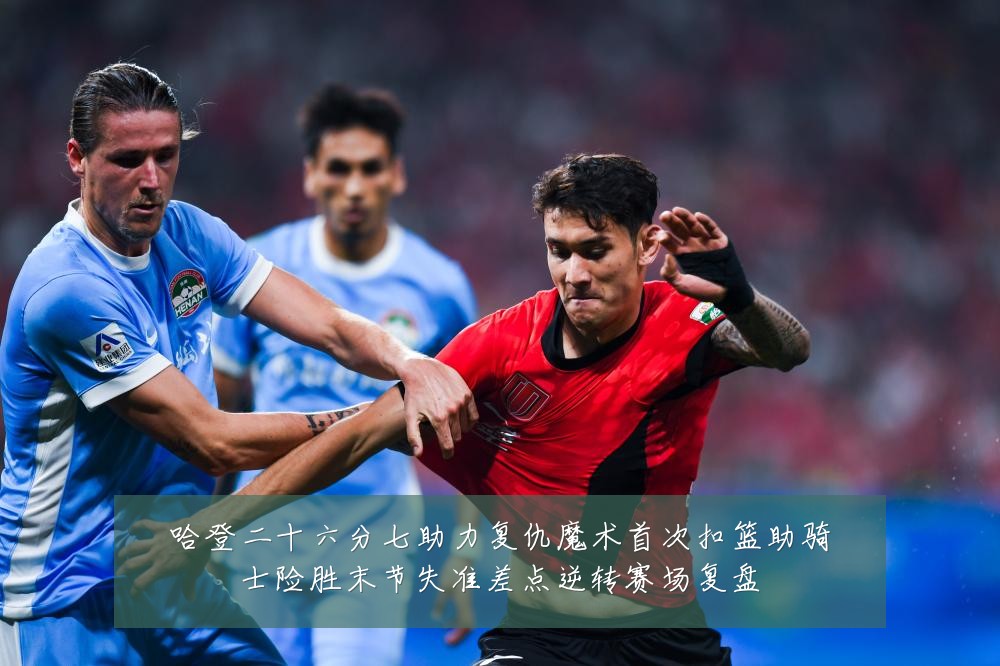 哈登二十六分七助力复仇魔术首次扣篮助骑士险胜末节失准差点逆转赛场复盘
